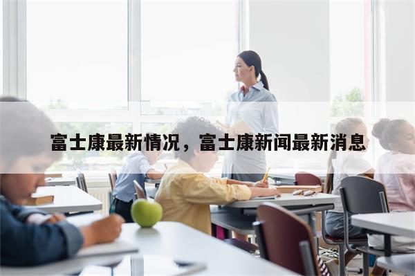 富士康最新情况，富士康新闻最新消息