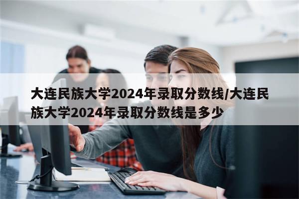 大连民族大学2024年录取分数线/大连民族大学2024年录取分数线是多少