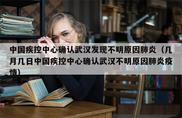 中国疾控中心确认武汉发现不明原因肺炎（几月几日中国疾控中心确认武汉不明原因肺炎疫情）