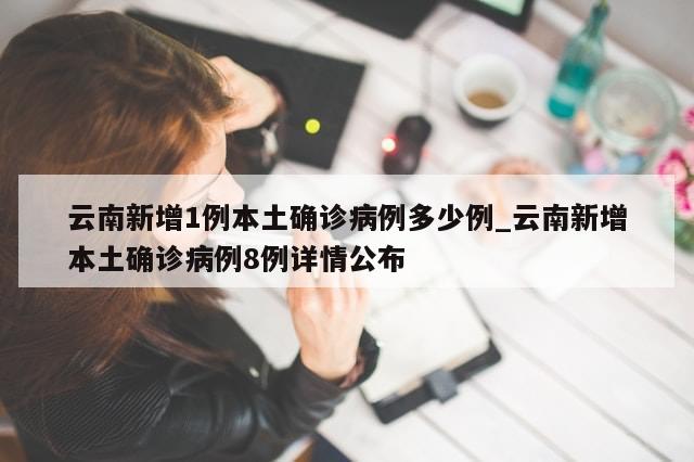 云南新增1例本土确诊病例多少例_云南新增本土确诊病例8例详情公布