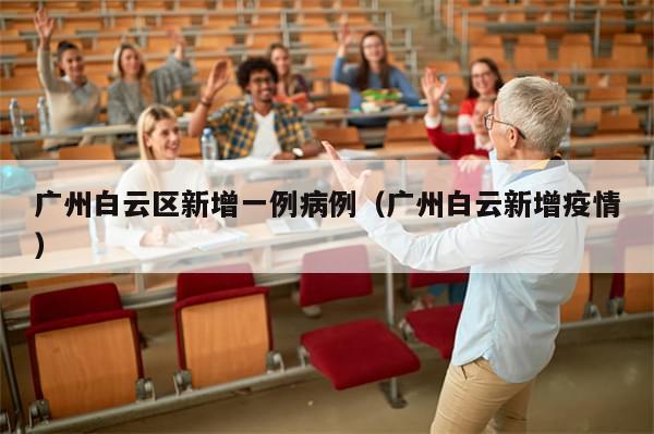 广州白云区新增一例病例（广州白云新增疫情）