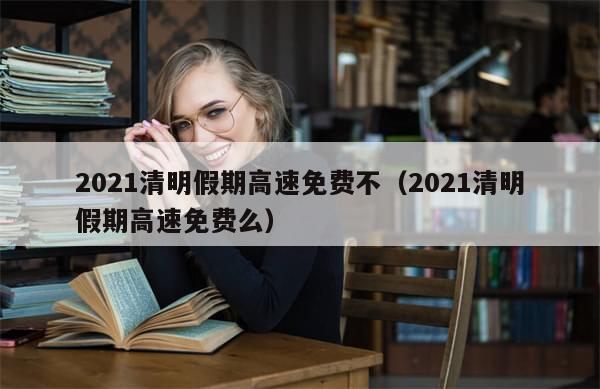 2021清明假期高速免费不(2021清明假期高速免费么)