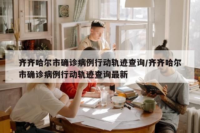 齐齐哈尔市确诊病例行动轨迹查询/齐齐哈尔市确诊病例行动轨迹查询最新