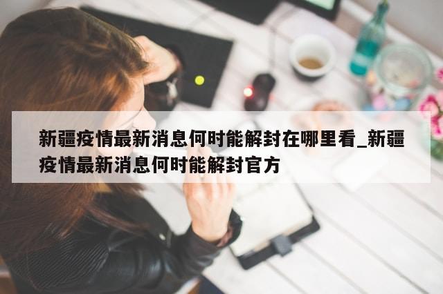 新疆疫情最新消息何时能解封在哪里看_新疆疫情最新消息何时能解封官方