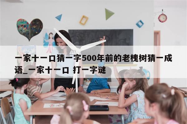 一家十一口猜一字500年前的老槐树猜一成语_一家十一口 打一字谜