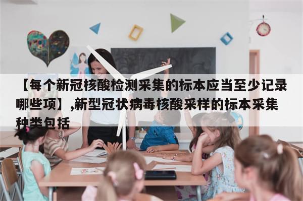 【每个新冠核酸检测采集的标本应当至少记录哪些项】,新型冠状病毒核酸采样的标本采集种类包括