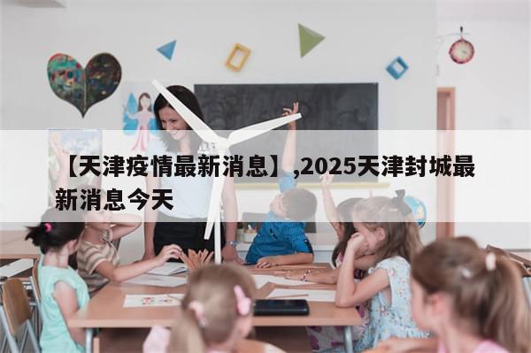 【天津疫情最新消息】,2025天津封城最新消息今天