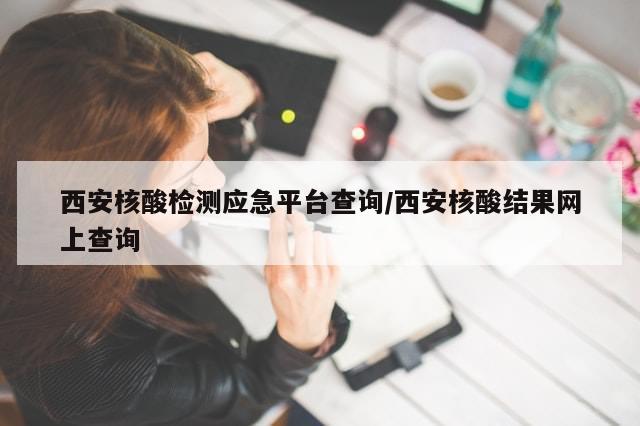 西安核酸检测应急平台查询/西安核酸结果网上查询